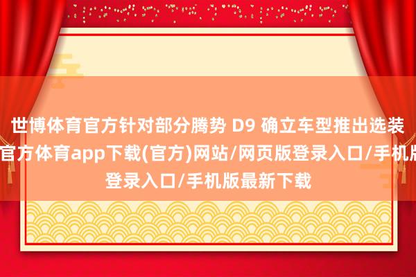 世博体育官方针对部分腾势 D9 确立车型推出选装权利-万博官方体育app下载(官方)网站/网页版登录入口/手机版最新下载
