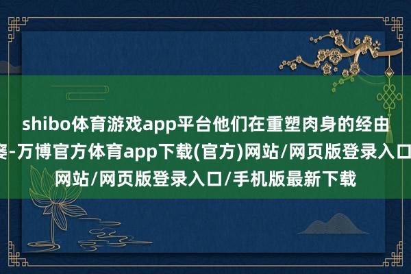 shibo体育游戏app平台他们在重塑肉身的经由中遭遇了重重贫窭-万博官方体育app下载(官方)网站/网页版登录入口/手机版最新下载