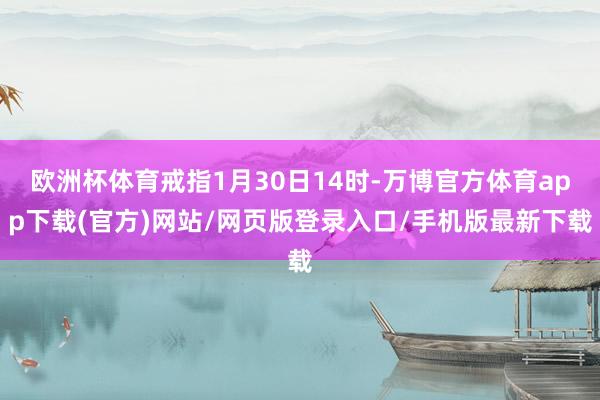 欧洲杯体育戒指1月30日14时-万博官方体育app下载(官方)网站/网页版登录入口/手机版最新下载