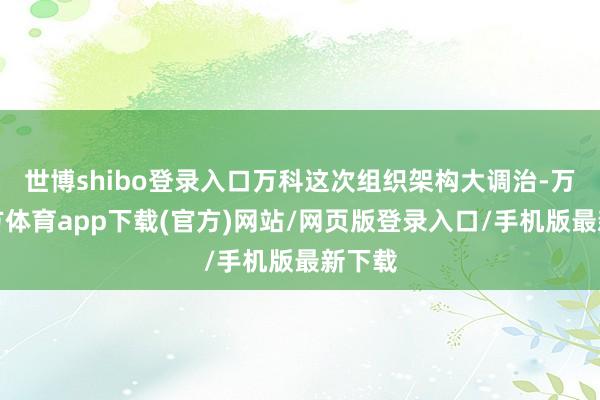 世博shibo登录入口万科这次组织架构大调治-万博官方体育app下载(官方)网站/网页版登录入口/手机版最新下载