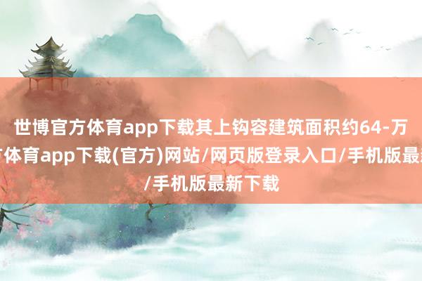 世博官方体育app下载其上钩容建筑面积约64-万博官方体育app下载(官方)网站/网页版登录入口/手机版最新下载