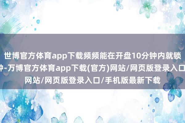 世博官方体育app下载频频能在开盘10分钟内就锁定全天的强势品种-万博官方体育app下载(官方)网站/网页版登录入口/手机版最新下载