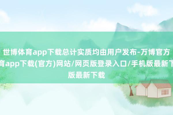 世博体育app下载总计实质均由用户发布-万博官方体育app下载(官方)网站/网页版登录入口/手机版最新下载