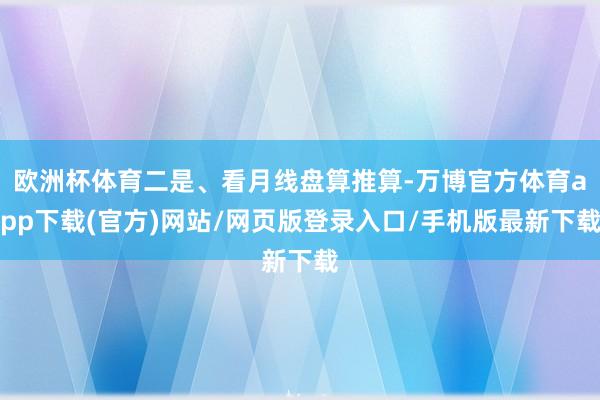 欧洲杯体育二是、看月线盘算推算-万博官方体育app下载(官方)网站/网页版登录入口/手机版最新下载