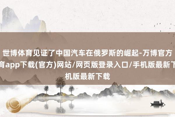 世博体育见证了中国汽车在俄罗斯的崛起-万博官方体育app下载(官方)网站/网页版登录入口/手机版最新下载