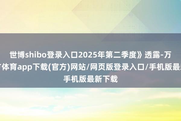 世博shibo登录入口2025年第二季度》透露-万博官方体育app下载(官方)网站/网页版登录入口/手机版最新下载