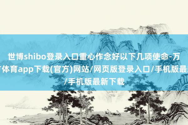 世博shibo登录入口重心作念好以下几项使命-万博官方体育app下载(官方)网站/网页版登录入口/手机版最新下载