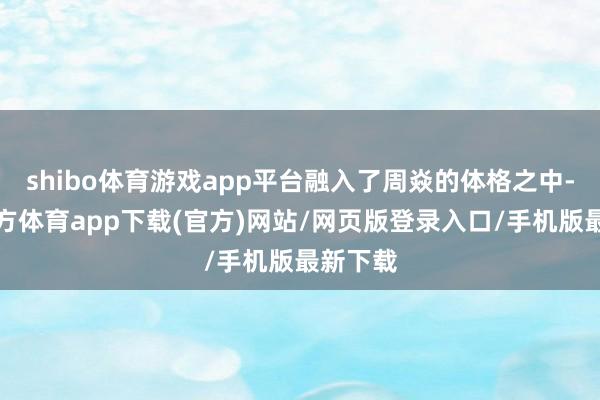 shibo体育游戏app平台融入了周焱的体格之中-万博官方体育app下载(官方)网站/网页版登录入口/手机版最新下载
