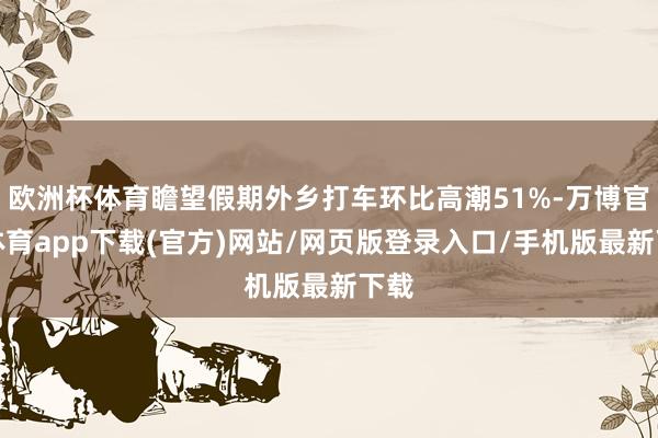 欧洲杯体育瞻望假期外乡打车环比高潮51%-万博官方体育app下载(官方)网站/网页版登录入口/手机版最新下载