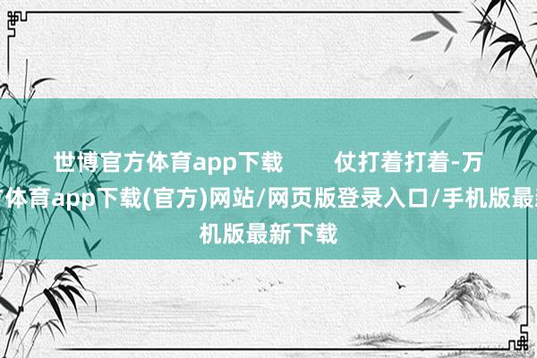 世博官方体育app下载 仗打着打着-万博官方体育app下载(官方)网站/网页版登录入口/手机版最新下载