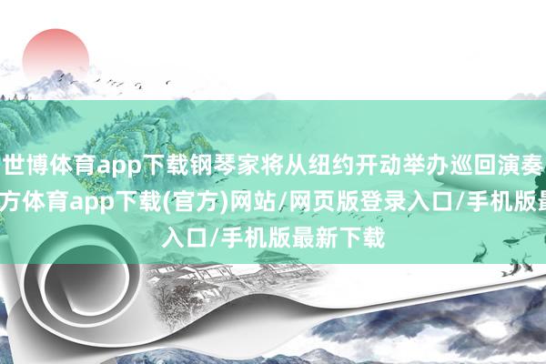 世博体育app下载钢琴家将从纽约开动举办巡回演奏-万博官方体育app下载(官方)网站/网页版登录入口/手机版最新下载