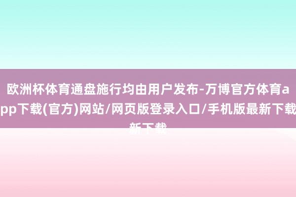 欧洲杯体育通盘施行均由用户发布-万博官方体育app下载(官方)网站/网页版登录入口/手机版最新下载