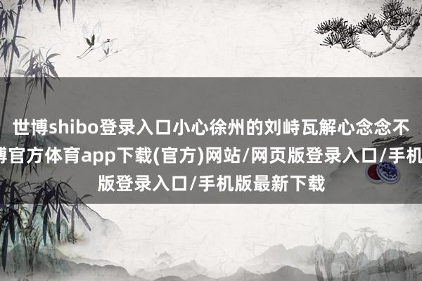 世博shibo登录入口小心徐州的刘峙瓦解心念念不够良好-万博官方体育app下载(官方)网站/网页版登录入口/手机版最新下载