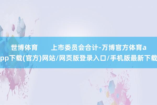 世博体育 上市委员会合计-万博官方体育app下载(官方)网站/网页版登录入口/手机版最新下载
