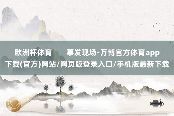 欧洲杯体育       事发现场-万博官方体育app下载(官方)网站/网页版登录入口/手机版最新下载