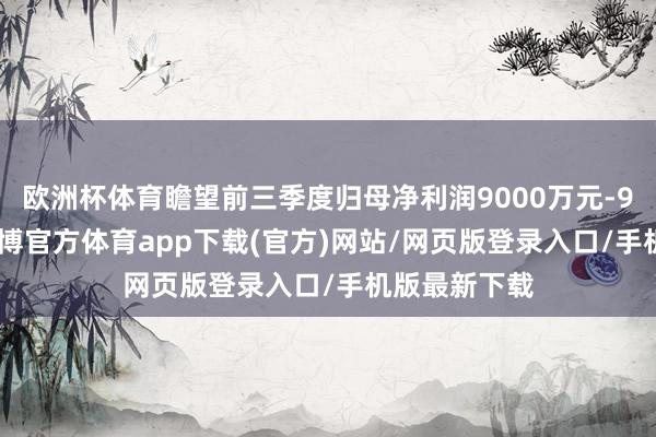 欧洲杯体育瞻望前三季度归母净利润9000万元-9800万元-万博官方体育app下载(官方)网站/网页版登录入口/手机版最新下载