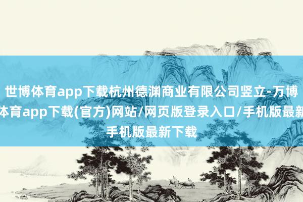 世博体育app下载杭州德渊商业有限公司竖立-万博官方体育app下载(官方)网站/网页版登录入口/手机版最新下载