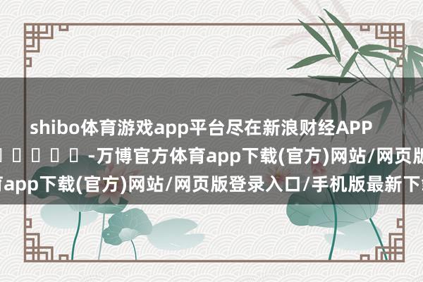 shibo体育游戏app平台尽在新浪财经APP            													-万博官方体育app下载(官方)网站/网页版登录入口/手机版最新下载