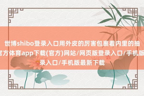 世博shibo登录入口用外皮的厉害包裹着内里的抽象-万博官方体育app下载(官方)网站/网页版登录入口/手机版最新下载