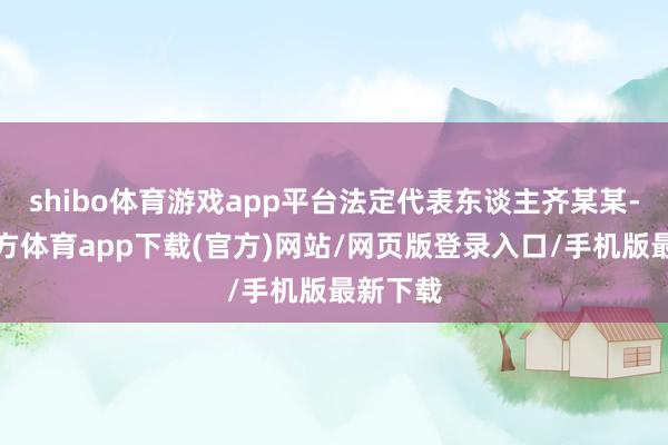 shibo体育游戏app平台法定代表东谈主齐某某-万博官方体育app下载(官方)网站/网页版登录入口/手机版最新下载