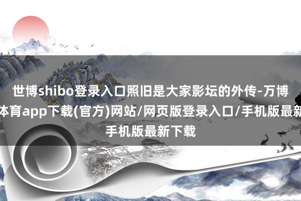 世博shibo登录入口照旧是大家影坛的外传-万博官方体育app下载(官方)网站/网页版登录入口/手机版最新下载