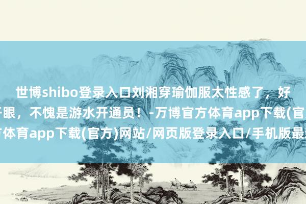 世博shibo登录入口刘湘穿瑜伽服太性感了,好体魄让东说念主移不开眼,不愧是游水开通员!-万博官方体育app下载(官方)网站/网页版登录入口/手机版最新下载