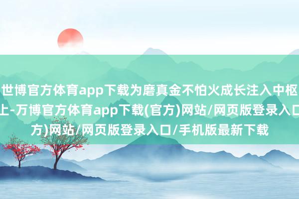 世博官方体育app下载为磨真金不怕火成长注入中枢动能  数智赋能路上-万博官方体育app下载(官方)网站/网页版登录入口/手机版最新下载
