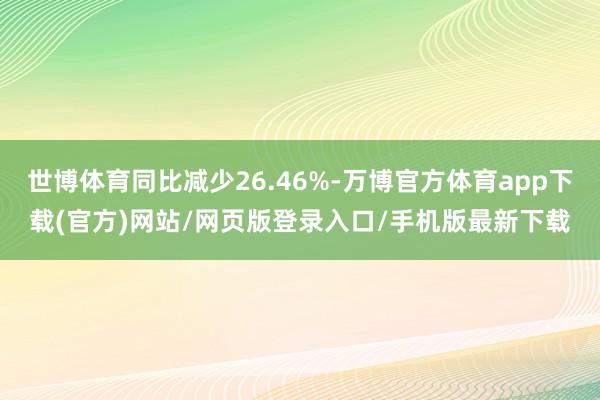 世博体育同比减少26.46%-万博官方体育app下载(官方)网站/网页版登录入口/手机版最新下载