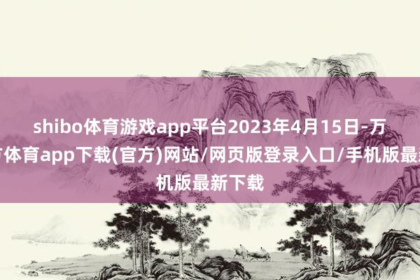 shibo体育游戏app平台2023年4月15日-万博官方体育app下载(官方)网站/网页版登录入口/手机版最新下载