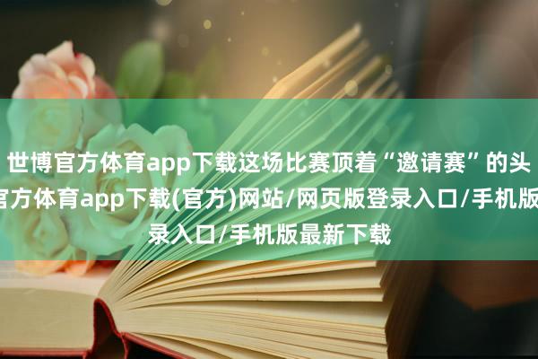 世博官方体育app下载这场比赛顶着“邀请赛”的头衔-万博官方体育app下载(官方)网站/网页版登录入口/手机版最新下载