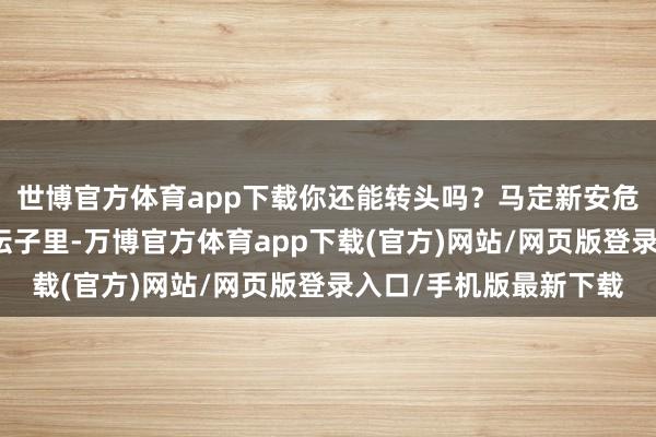 世博官方体育app下载你还能转头吗？马定新安危她说：就算我被装进坛子里-万博官方体育app下载(官方)网站/网页版登录入口/手机版最新下载