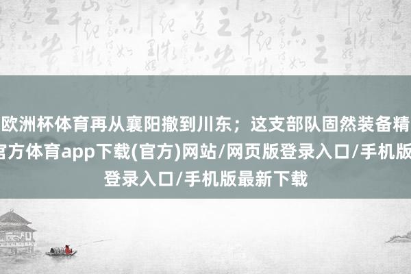 欧洲杯体育再从襄阳撤到川东；这支部队固然装备精致-万博官方体育app下载(官方)网站/网页版登录入口/手机版最新下载