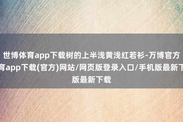 世博体育app下载树的上半浅黄浅红若衫-万博官方体育app下载(官方)网站/网页版登录入口/手机版最新下载