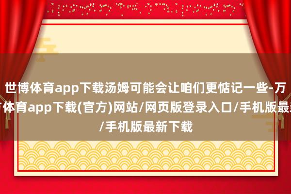 世博体育app下载汤姆可能会让咱们更惦记一些-万博官方体育app下载(官方)网站/网页版登录入口/手机版最新下载