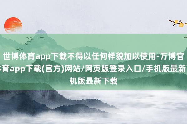 世博体育app下载不得以任何样貌加以使用-万博官方体育app下载(官方)网站/网页版登录入口/手机版最新下载