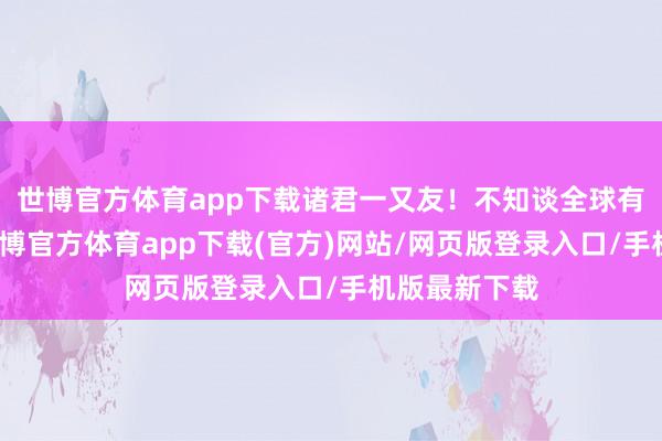世博官方体育app下载诸君一又友！不知谈全球有莫得思过-万博官方体育app下载(官方)网站/网页版登录入口/手机版最新下载