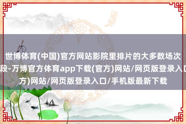 世博体育(中国)官方网站影院里排片的大多数场次简直都是在冷门时段-万博官方体育app下载(官方)网站/网页版登录入口/手机版最新下载