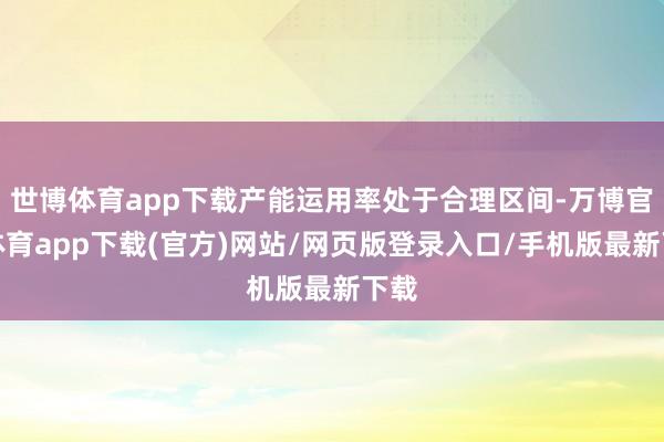 世博体育app下载产能运用率处于合理区间-万博官方体育app下载(官方)网站/网页版登录入口/手机版最新下载