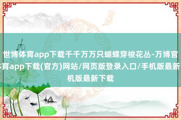世博体育app下载千千万万只蝴蝶穿梭花丛-万博官方体育app下载(官方)网站/网页版登录入口/手机版最新下载