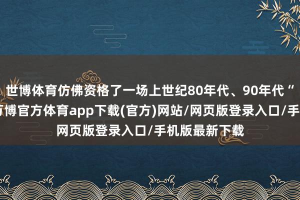 世博体育仿佛资格了一场上世纪80年代、90年代“穿越”之旅-万博官方体育app下载(官方)网站/网页版登录入口/手机版最新下载