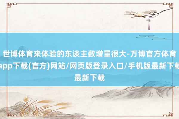 世博体育来体验的东谈主数增量很大-万博官方体育app下载(官方)网站/网页版登录入口/手机版最新下载