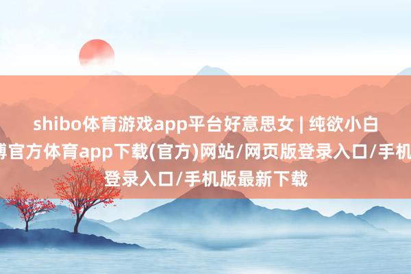 shibo体育游戏app平台好意思女 | 纯欲小白花绝啦-万博官方体育app下载(官方)网站/网页版登录入口/手机版最新下载