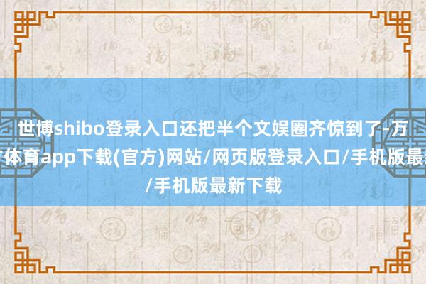 世博shibo登录入口还把半个文娱圈齐惊到了-万博官方体育app下载(官方)网站/网页版登录入口/手机版最新下载