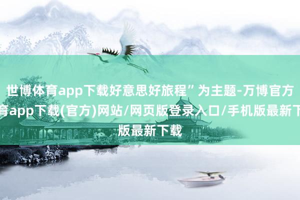 世博体育app下载好意思好旅程”为主题-万博官方体育app下载(官方)网站/网页版登录入口/手机版最新下载