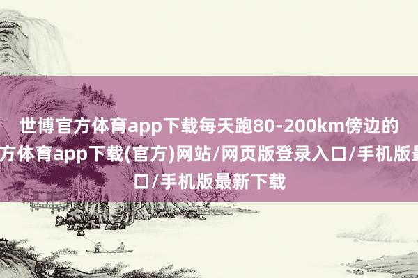 世博官方体育app下载每天跑80-200km傍边的-万博官方体育app下载(官方)网站/网页版登录入口/手机版最新下载