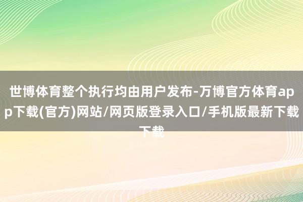 世博体育整个执行均由用户发布-万博官方体育app下载(官方)网站/网页版登录入口/手机版最新下载