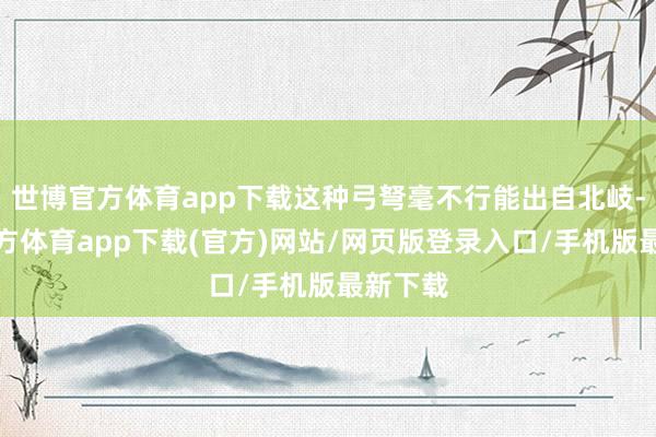 世博官方体育app下载这种弓弩毫不行能出自北岐-万博官方体育app下载(官方)网站/网页版登录入口/手机版最新下载