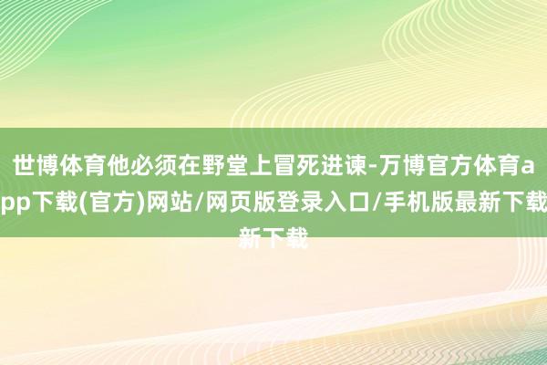 世博体育他必须在野堂上冒死进谏-万博官方体育app下载(官方)网站/网页版登录入口/手机版最新下载