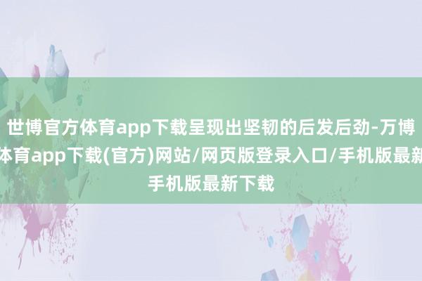 世博官方体育app下载呈现出坚韧的后发后劲-万博官方体育app下载(官方)网站/网页版登录入口/手机版最新下载