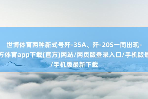 世博体育两种新式号歼-35A、歼-20S一同出现-万博官方体育app下载(官方)网站/网页版登录入口/手机版最新下载